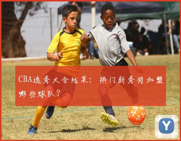 CBA选秀大会结果：热门新秀将加盟哪些球队？