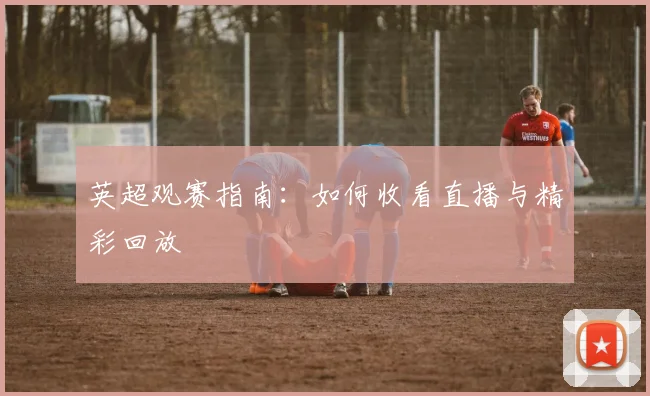 英超观赛指南：如何收看直播与精彩回放