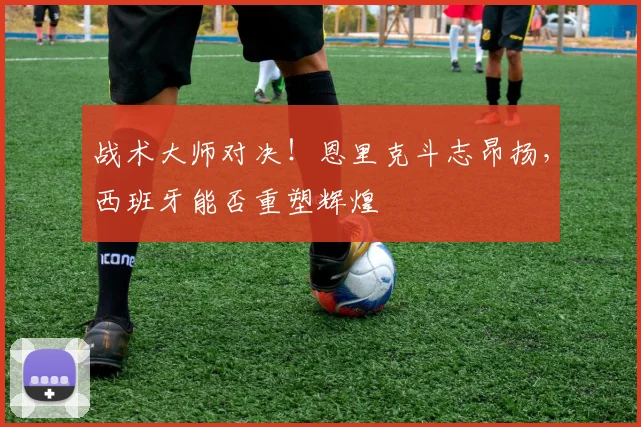 战术大师对决！恩里克斗志昂扬，西班牙能否重塑辉煌
