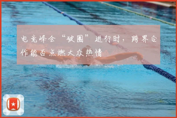 电竞峰会“破圈”进行时，跨界合作能否点燃大众热情