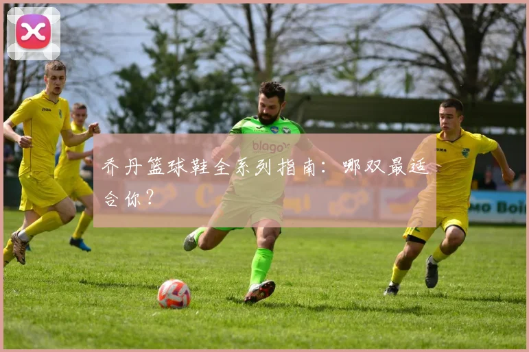 乔丹篮球鞋全系列指南：哪双最适合你？