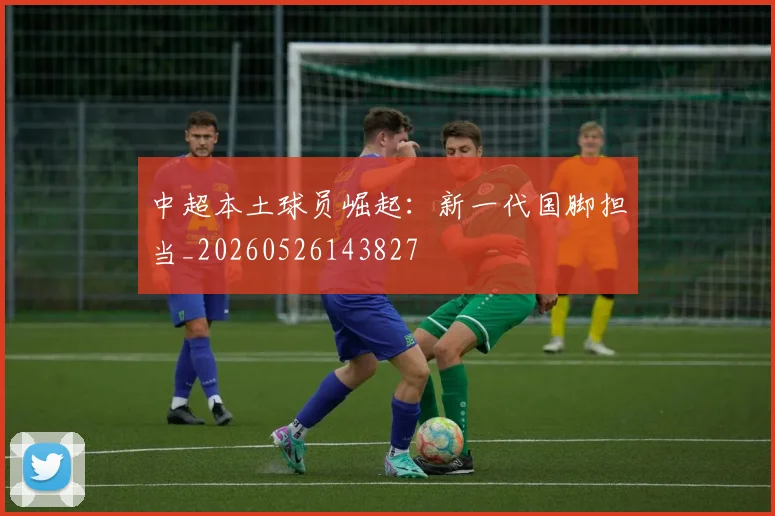 中超本土球员崛起：新一代国脚担当_20260526143827