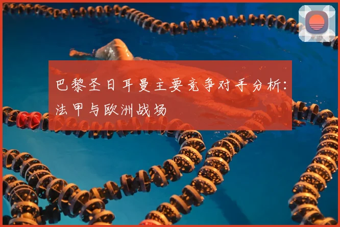 巴黎圣日耳曼主要竞争对手分析：法甲与欧洲战场