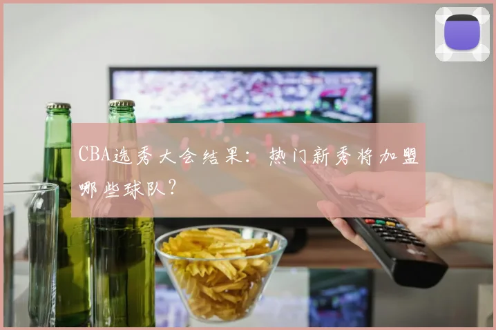 CBA选秀大会结果：热门新秀将加盟哪些球队？