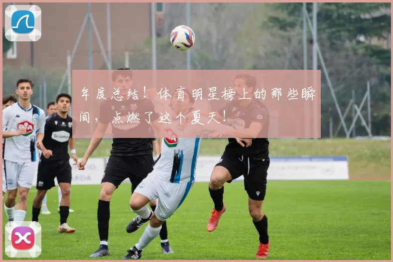年度总结！体育明星榜上的那些瞬间，点燃了这个夏天！
