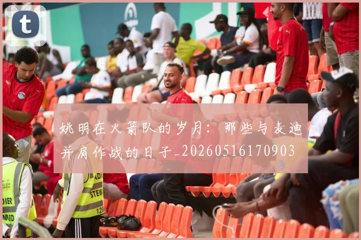姚明在火箭队的岁月：那些与麦迪并肩作战的日子_20260516170903