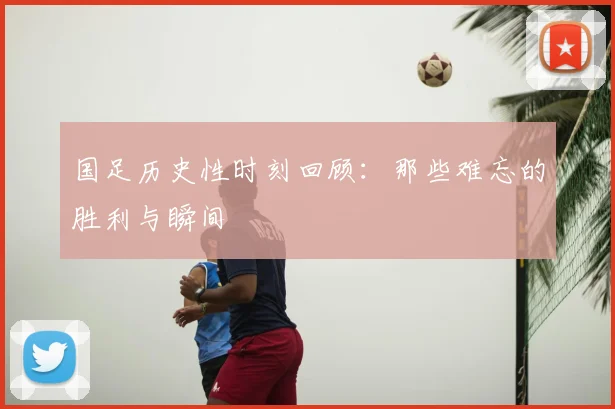 国足历史性时刻回顾：那些难忘的胜利与瞬间