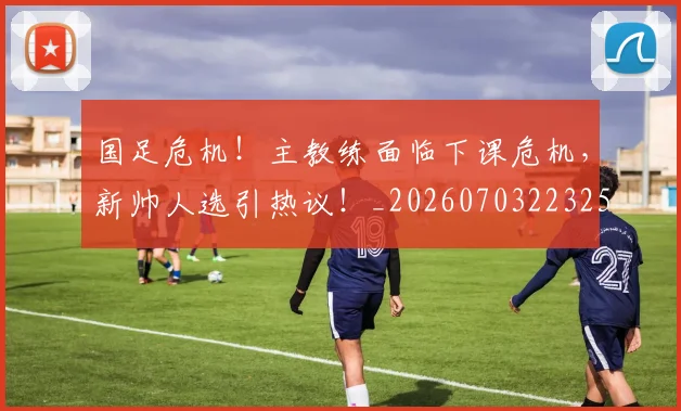 国足危机！主教练面临下课危机，新帅人选引热议！_20260703223258
