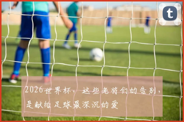 2026世界杯，这些老将们的告别，是献给足球最深沉的爱