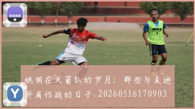 姚明在火箭队的岁月：那些与麦迪并肩作战的日子_20260516170903