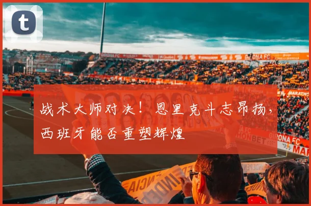 战术大师对决!恩里克斗志昂扬,西班牙能否重塑辉煌