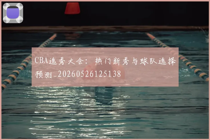 CBA选秀大会：热门新秀与球队选择预测_20260526125138