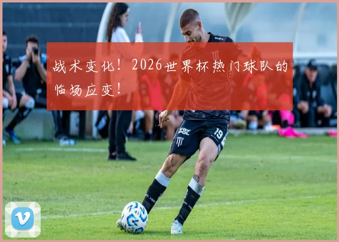 战术变化!2026世界杯热门球队的临场应变!
