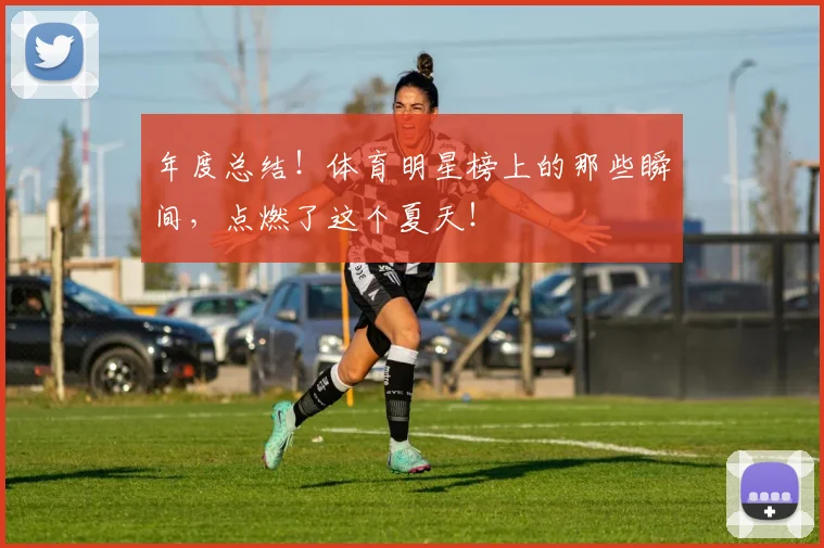 年度总结！体育明星榜上的那些瞬间，点燃了这个夏天！