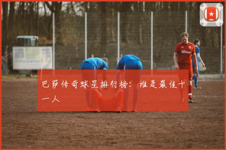 巴萨传奇球星排行榜：谁是最佳十一人