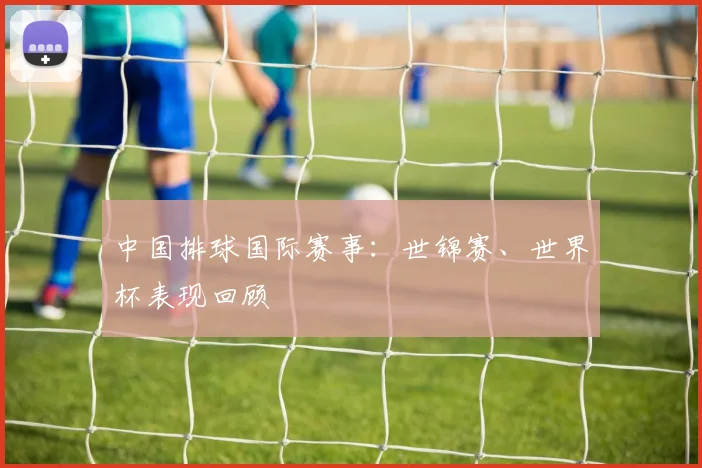 中国排球国际赛事：世锦赛、世界杯表现回顾