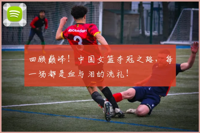 回顾巅峰！中国女篮夺冠之路，每一场都是血与泪的洗礼！