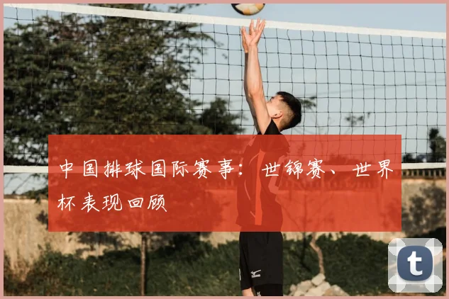 中国排球国际赛事：世锦赛、世界杯表现回顾