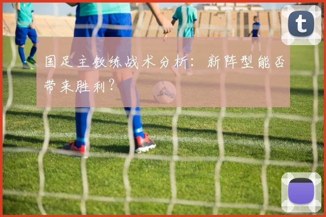 国足主教练战术分析：新阵型能否带来胜利？